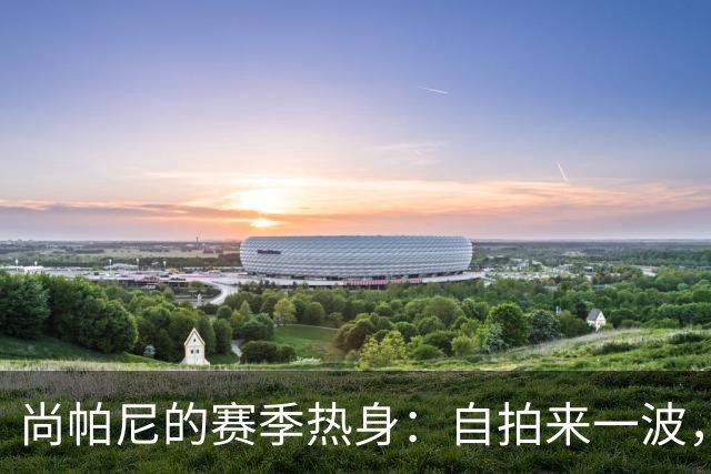 尚帕尼的赛季热身：自拍来一波，球迷们准备好了吗？